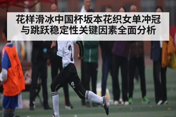 花样滑冰中国杯坂本花织女单冲冠与跳跃稳定性关键因素全面分析