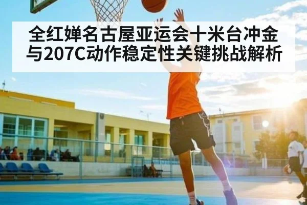 全红婵名古屋亚运会十米台冲金与207C动作稳定性关键挑战解析（LEYU SPORTS）